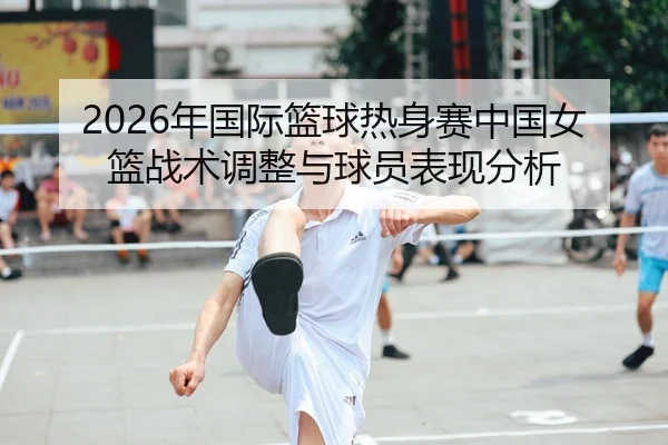 2026年国际篮球热身赛中国女篮战术调整与球员表现分析