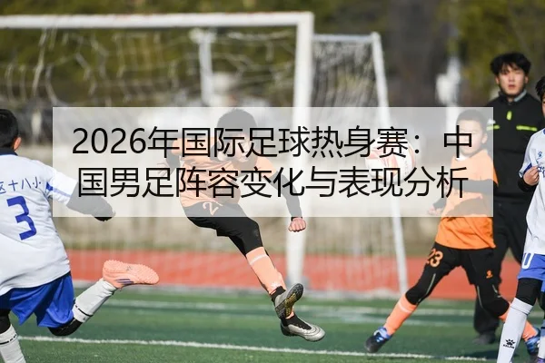 2026年国际足球热身赛：中国男足阵容变化与表现分析
