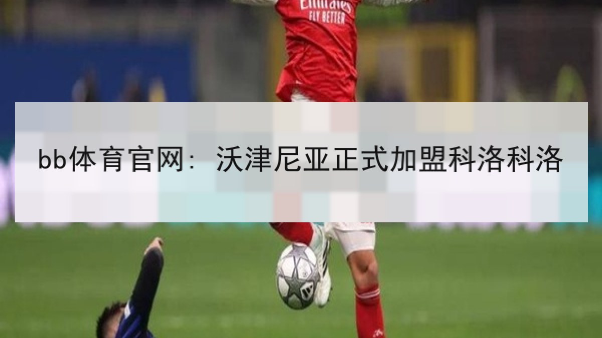 bb体育官网: 沃津尼亚正式加盟科洛科洛