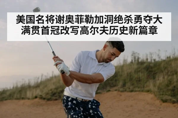 美国名将谢奥菲勒加洞绝杀勇夺大满贯首冠改写高尔夫历史新篇章