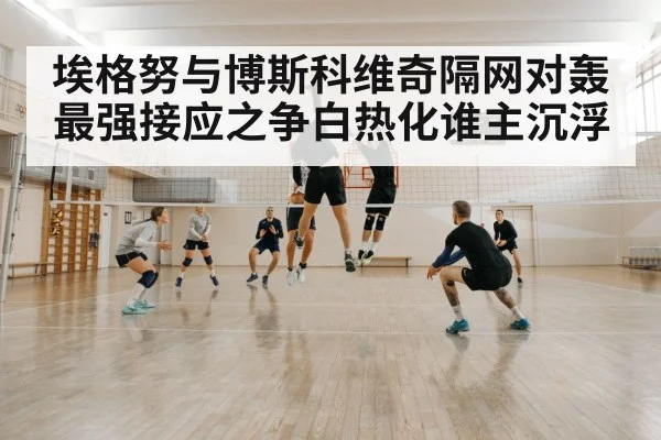 埃格努与博斯科维奇隔网对轰最强接应之争白热化谁主沉浮