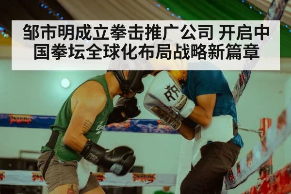 邹市明成立拳击推广公司 开启中国拳坛全球化布局战略新篇章