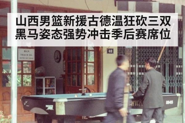 山西男篮新援古德温狂砍三双 黑马姿态强势冲击季后赛席位