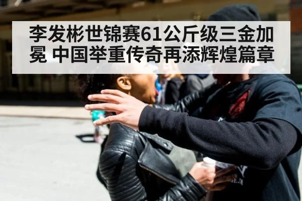 李发彬世锦赛61公斤级三金加冕 中国举重传奇再添辉煌篇章